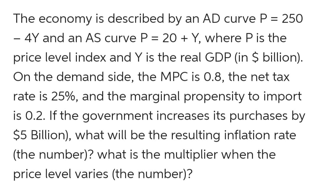 The economy is described by an AD curve P = 250
- 4Y and an AS curve P = 20 + Y, where P is the
%3D
-
price level index and Y is the real GDP (in $ billion).
On the demand side, the MPC is 0.8, the net tax
rate is 25%, and the marginal propensity to import
is 0.2. If the government increases its purchases by
$5 Billion), what will be the resulting inflation rate
(the number)? what is the multiplier when the
price level varies (the number)?
