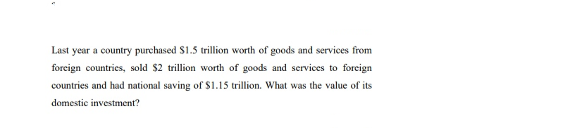 Last year a country purchased $1.5 trillion worth of goods and services from
foreign countries, sold $2 trillion worth of goods and services to foreign
countries and had national saving of $1.15 trillion. What was the value of its
domestic investment?
