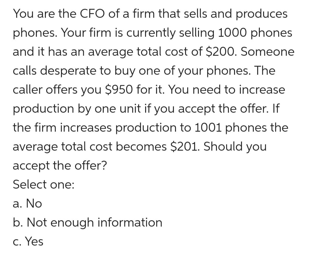 You are the CFO of a firm that sells and produces
phones. Your firm is currently selling 1000 phones
and it has an average total cost of $200. Someone
calls desperate to buy one of your phones. The
caller offers you $950 for it. You need to increase
production by one unit if you accept the offer. If
the firm increases production to 1001 phones the
average total cost becomes $201. Should you
accept the offer?
Select one:
a. No
b. Not enough information
c. Yes

