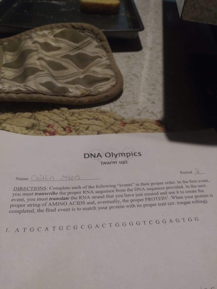 DNA Olympics
(warm up)
Name Caitlin
MYers
Period
DIRECTIONS: Complete each of the following “events" in their proper order. In the first event,
you must transcribe the proper RNA sequence from the DNA sequence provided. In the next
event, you must translate the RNA strand that you have just created and use it to create the
proper string of AMINO ACIDS and, eventually, the proper PROTEIN'. When your protein is
completed, the final event is to match your protein with its proper trait (ex: tongue rolling).
1. A TGCATGCGCGACTG GGG TC GGAGTGG
