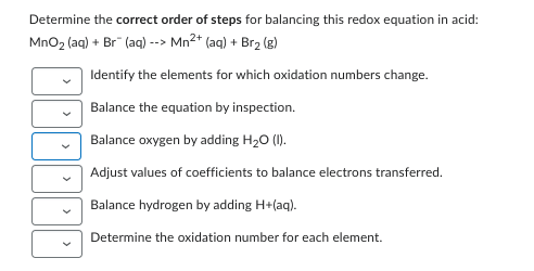 Determine the correct order of steps for balancing this redox equation in acid:
MnO₂ (aq) + Br" (aq) --> Mn²+ (aq) + Br₂ (g)
Identify the elements for which oxidation numbers change.
Balance the equation by inspection.
Balance oxygen by adding H₂O (I).
Adjust values of coefficients to balance electrons transferred.
Balance hydrogen by adding H+(aq).
Determine the oxidation number for each element.