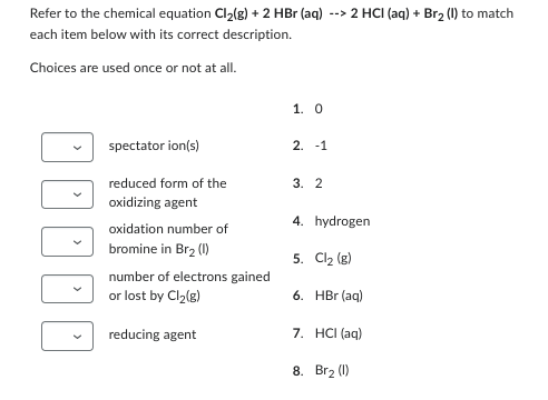 Refer to the chemical equation Cl₂(g) + 2 HBr (aq) --> 2 HCI (aq) + Br₂ (I) to match
each item below with its correct description.
Choices are used once or not at all.
DDDD
spectator ion(s)
reduced form of the
oxidizing agent
oxidation number of
bromine in Br₂ (1)
number of electrons gained
or lost by Cl₂(g)
reducing agent
1. 0
2. -1
3. 2
4. hydrogen
5. Cl₂ (g)
6. HBr (aq)
7. HCl(aq)
8. Br₂ (1)