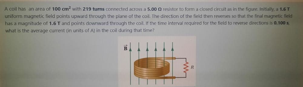 A coil has an area of 100 cm? with 219 turns connected across a 5.00 2 resistor to form a closed circuit as in the figure. Initially, a 1.6T
uniform magnetic field points upward through the plane of the coil. The direction of the field then reverses so that the final magnetic field
has a magnitude of 1.6 T and points downward through the coil. If the time interval required for the field to reverse directions is 0.100 s,
what is the average current (in units of A) in the coil during that time?
B
