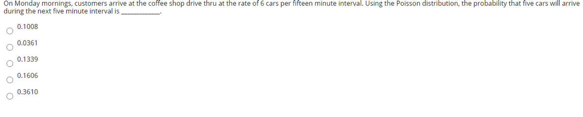 On Monday mornings, customers arrive at the coffee shop drive thru at the rate of 6 cars per fifteen minute interval. Using the Poisson distribution, the probability that five cars will arrive
during the next five minute interval is
0.1008
0.0361
0.1339
0.1606
0.3610
