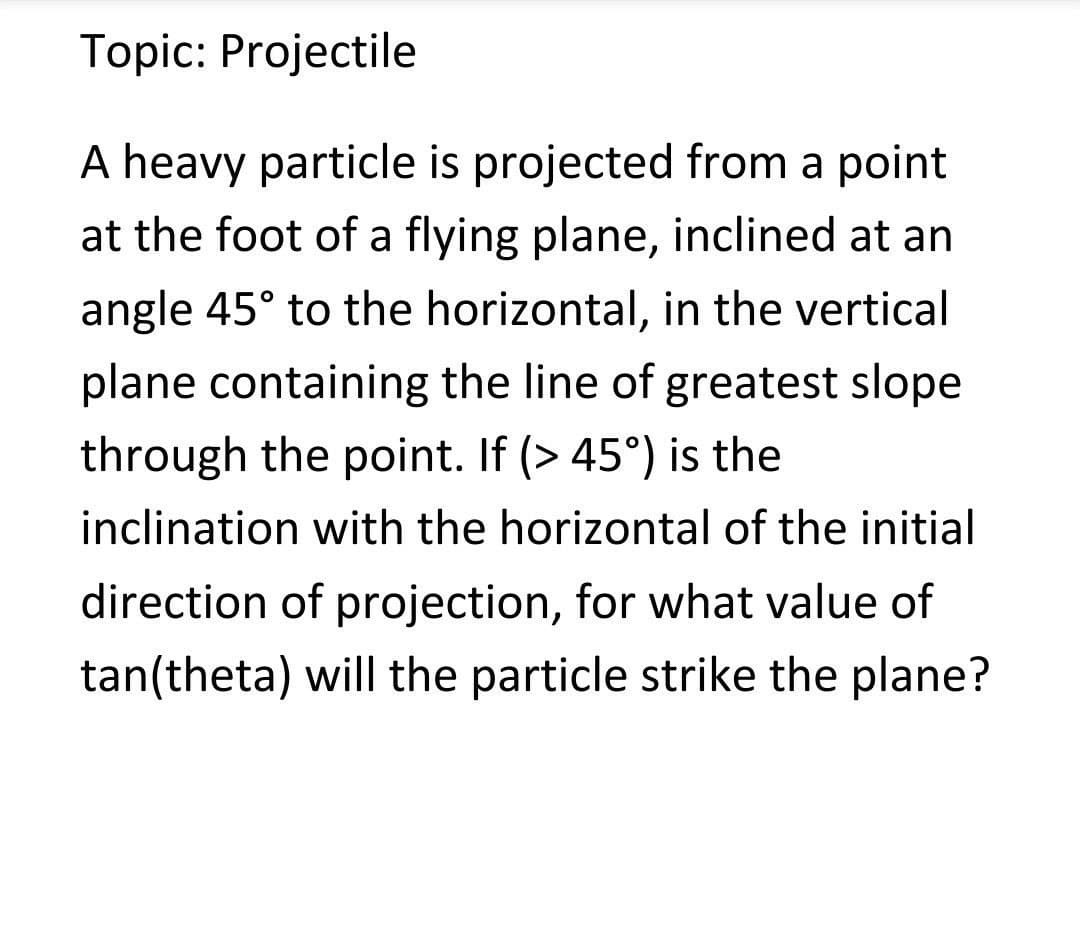 Topic: Projectile
A heavy particle is projected from a point
at the foot of a flying plane, inclined at an
angle 45° to the horizontal, in the vertical
plane containing the line of greatest slope
through the point. If (> 45°) is the
inclination with the horizontal of the initial
direction of projection, for what value of
tan(theta) will the particle strike the plane?
