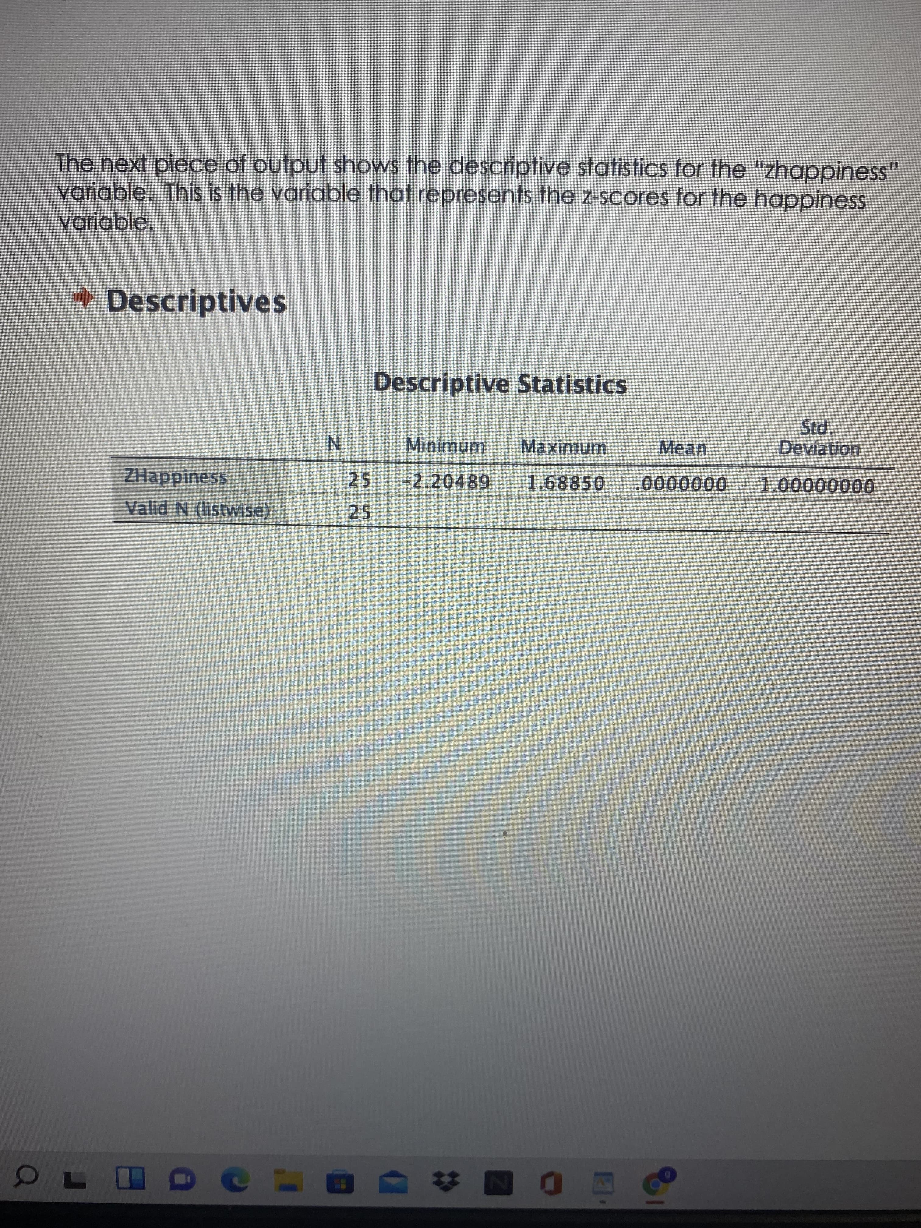 The next piece of output shows the descriptive statistics for the "zhappiness"
variable. This is the variable that represents the z-scores for the happiness
variable.
Descriptives
Descriptive Statistics
Mean
Deviation
Minimum
Maximum
N.
25
1.68850
00000000'T
-2.20489
0000000
ZHappiness
Valid N (listwise)
25
EGO
ONA
