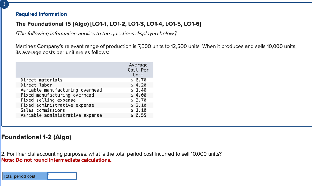 Required information
The Foundational 15 (Algo) [LO1-1, LO1-2, LO1-3, LO1-4, LO1-5, LO1-6]
[The following information applies to the questions displayed below.]
Martinez Company's relevant range of production is 7,500 units to 12,500 units. When it produces and sells 10,000 units,
its average costs per unit are as follows:
Direct materials
Direct labor
Variable manufacturing overhead
Fixed manufacturing overhead
Fixed selling expense
Fixed administrative expense
Sales commissions
Variable administrative expense
Foundational 1-2 (Algo)
Average
Cost Per
Unit
$ 6.70
$ 4.20
$ 1.40
Total period cost
$4.00
$ 3.70
$2.10
$ 1.10
$ 0.55
2. For financial accounting purposes, what is the total period cost incurred to sell 10,000 units?
Note: Do not round intermediate calculations.