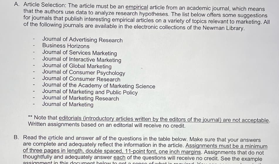 A. Article Selection: The article must be an empirical article from an academic journal, which means
that the authors use data to analyze research hypotheses. The list below offers some suggestions
for journals that publish interesting empirical articles on a variety of topics relevant to marketing. All
of the following journals are available in the electronic collections of the Newman Library.
Journal of Advertising Research
- Business Horizons
Journal of Services Marketing
Journal of Interactive Marketing
Journal of Global Marketing
Journal of Consumer Psychology
Journal of Consumer Research
Journal of the Academy of Marketing Science
Journal of Marketing and Public Policy
Journal of Marketing Research
Journal of Marketing
-
** Note that editorials (introductory articles written by the editors of the journal) are not acceptable.
Written assignments based on an editorial will receive no credit.
B. Read the article and answer all of the questions in the table below. Make sure that your answers
are complete and adequately reflect the information in the article. Assignments must be a minimum
of three pages in length, double spaced, 11-point font, one inch margins. Assignments that do not
thoughtfully and adequately answer each of the questions will receive no credit. See the example
assignment in this document below to get a sopro of whot in required You