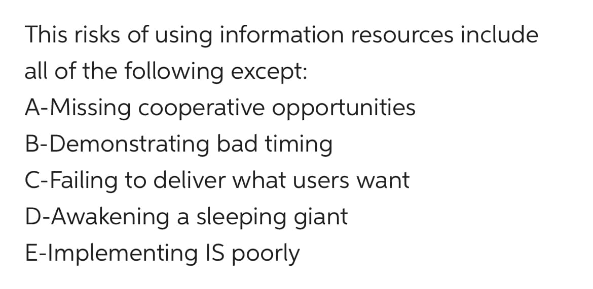 This risks of using information resources include
all of the following except:
A-Missing cooperative opportunities
B-Demonstrating bad timing
C-Failing to deliver what users want
D-Awakening a sleeping giant
E-Implementing IS poorly