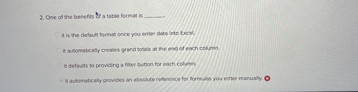 2. One of the benefits of a table format is
it is the default format once you enter data into Excel.
it automatically creates grand totals at the end of each column.
it defaults to providing a filter button for each column.
it automatically provides an absolute reference for formulas you enter manually.