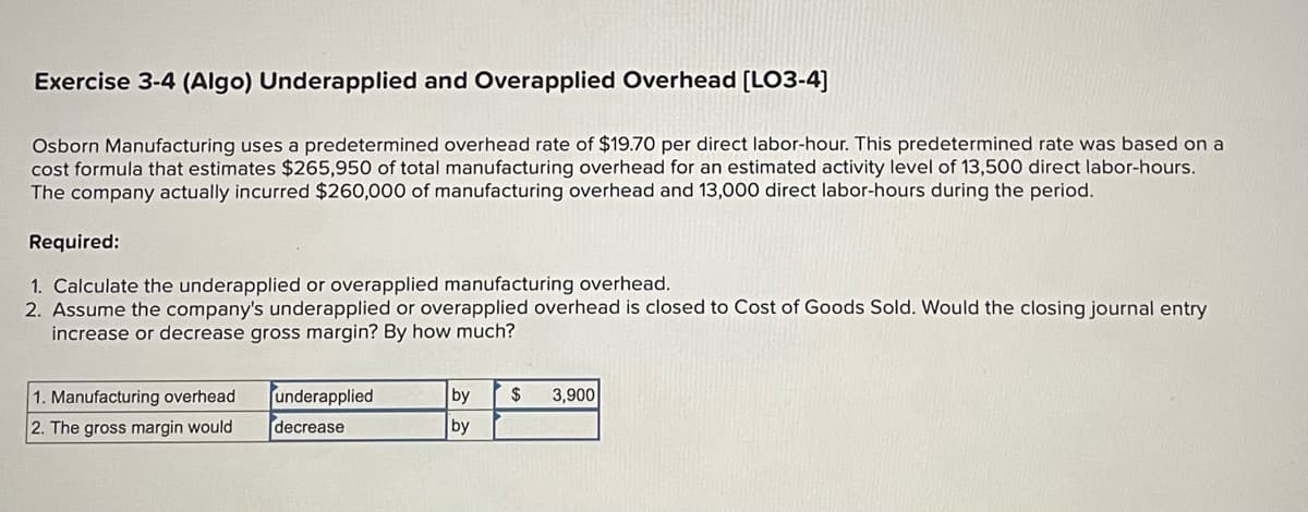 Exercise 3-4 (Algo) Underapplied and Overapplied Overhead [LO3-4]
Osborn Manufacturing uses a predetermined overhead rate of $19.70 per direct labor-hour. This predetermined rate was based on a
cost formula that estimates $265,950 of total manufacturing overhead for an estimated activity level of 13,500 direct labor-hours.
The company actually incurred $260,000 of manufacturing overhead and 13,000 direct labor-hours during the period.
Required:
1. Calculate the underapplied or overapplied manufacturing overhead.
2. Assume the company's underapplied or overapplied overhead is closed to Cost of Goods Sold. Would the closing journal entry
increase or decrease gross margin? By how much?
1. Manufacturing overhead
2. The gross margin would
underapplied
decrease
by $ 3,900
by