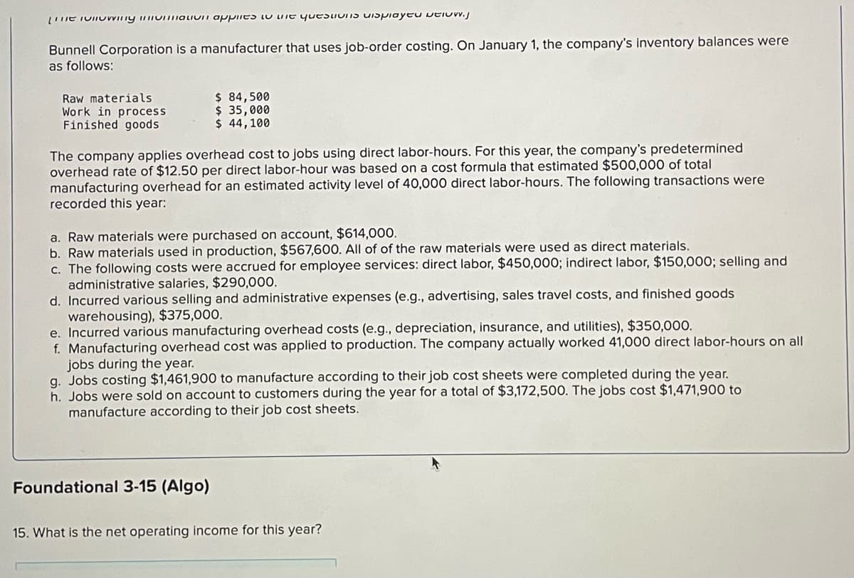 The following an applies to the questions displayed below.j
Bunnell Corporation is a manufacturer that uses job-order costing. On January 1, the company's inventory balances were
as follows:
Raw materials
Work in process
Finished goods
$ 84,500
$ 35,000
$ 44,100
The company applies overhead cost to jobs using direct labor-hours. For this year, the company's predetermined
overhead rate of $12.50 per direct labor-hour was based on a cost formula that estimated $500,000 of total
manufacturing overhead for an estimated activity level of 40,000 direct labor-hours. The following transactions were
recorded this year:
a. Raw materials were purchased on account, $614,000.
b. Raw materials used in production, $567,600. All of of the raw materials were used as direct materials.
c. The following costs were accrued for employee services: direct labor, $450,000; indirect labor, $150,000; selling and
administrative salaries, $290,000.
d. Incurred various selling and administrative expenses (e.g., advertising, sales travel costs, and finished goods
warehousing), $375,000.
e. Incurred various manufacturing overhead costs (e.g., depreciation, insurance, and utilities), $350,000.
f. Manufacturing overhead cost was applied to production. The company actually worked 41,000 direct labor-hours on all
jobs during the year.
g. Jobs costing $1,461,900 to manufacture according to their job cost sheets were completed during the year.
h. Jobs were sold on account to customers during the year for a total of $3,172,500. The jobs cost $1,471,900 to
manufacture according to their job cost sheets.
Foundational 3-15 (Algo)
15. What is the net operating income for this year?
