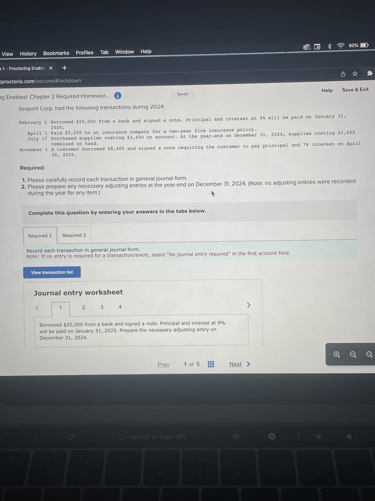 View History Bookmarks Profiles Tab Window Help
1- Proctoring Enable X
tproctorio.com/secured#lockdown
ng Enabled: Chapter 2 Required Homewor...
+
Seaport Corp. had the following transactions during 2024:
Complete this question by entering your answers in the tabs below.
Required 1 Required 2
February 1 Borrowed $20,000 from a bank and signed a note. Principal and interest at 9% will be paid on January 31,
2025.
April 1
Paid $5,200 to an insurance company for a two-year fire insurance policy.
July 17 Purchased supplies costing $3,600 on account. At the year-end on December 31, 2024, supplies costing $1,650
remained on hand.
November 1
A customer borrowed $8,400 and signed a note requiring the customer to pay principal and 7% interest on April
30, 2025.
Record each transaction in general journal form.
Note: If no entry is required for a transaction/event, select "No journal entry required" in the first account field.
View transaction list
Required:
1. Please carefully record each transaction in general journal form.
2. Please prepare any necessary adjusting entries at the year-end on December 31, 2024. (Note: no adjusting entries were recorded
during the year for any item.)
Journal entry worksheet
<
1
3
Saved
2
3
4
Borrowed $20,000 from a bank and signed a note. Principal and interest at 9%
will be paid on January 31, 2025. Prepare the necessary adjusting entry on
December 31, 2024.
Prev
1 of 5
G Search or type URL
III
=
>
Next >
8
26
+
9
Help
80%
0
Save & Exit