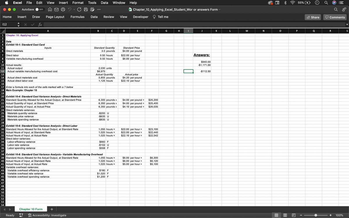 Excel File Edit View Insert Format Tools Data Window
C
Home Insert Draw Page Layout Formulas Data Review
fx
112
AutoSave OFF
Chapter 10: Applying Excel
1
2
3
Data
4 Exhibit 10-1: Standard Cost Card
5
6
Direct materials
7 Direct labor
8 Variable manufacturing overhead
9
10 Actual results:
11 Actual output
12
13
14 Actual direct materials cost
15 Actual direct labor cost
16
17 Enter a formula into each of the cells marked with a ? below
18 Main Example: Chapter 10
19
A
Actual variable manufacturing overhead cost
Inputs
20 Exhibit 10-4: Standard Cost Variance Analysis-Direct Materials
21 Standard Quantity Allowed for the Actual Output, at Standard Price
22 Actual Quantity of Input, at Standard Price
23 Actual Quantity of Input, at Actual Price
24 Direct materials variances:
25 Materials quantity variance
Materials spending variance
Labor efficiency variance
Labor rate variance
Ready
41 Actual Hours of Input, at Actual Rate
42 Variable overhead variances:
43 Variable overhead efficiency variance
44
Variable overhead rate variance
45
Variable overhead spending variance
46
47
48
49
50
51
52
53
54
B
Chapter 10 Form
J Accessibility: Investigate
26 Materials price variance
27
28
29 Exhibit 10-6: Standard Cost Variance Analysis - Direct Labor
30 Standard Hours Allowed for the Actual Output, at Standard Rate
31 Actual Hours of Input, at Standard Rate
32 Actual Hours of Input, at Actual Rate
33 Direct labor variances:
34
35
36 Labor spending variance
37
38 Exhibit 10-8: Standard Cost Variance Analysis-Variable Manufacturing Overhead
39 Standard Hours Allowed for the Actual Output, at Standard Rate
40 Actual Hours of Input, at Standard Rate
Standard Quantity
3.0 pounds
0.50 hours
0.50 hours
2,030 units
$6,975
Actual Quantity
5,855 pounds
1,125 hours
C
6,300 pounds x
6,350 pounds x
6,350 pounds x
-$200 U
-$635 U
-$835 U
1,050 hours *
1,020 hours x
1,020 hours *
$660 F
-$102 U
$558 F
1,050 hours x
1,020 hours x
1,020 hours *
$180 F
$1,020 F
$1,200 F
View
D
Help
X Chapter_10_Applying_Excel Student Wor or answers Form
Developer Tell me
E
Standard Price
$4.00 per pound
$22.00 per hour
$6.00 per hour
Actual price
$4.20 per pound
$22.10 per hour
$4.00 per pound =
$4.00 per pound =
$4.10 per pound =
$22.00 per hour =
$22.00 per hour =
$22.10 per hour =
$6.00 per hour =
$6.00 per hour =
$5.00 per hour =
F
$25,200
$25,400
$26,035
$23,100
$22,440
$22,542
$6,300
$6,120
$5,100
G
H
|
J
Answers:
$940.00
-$1,171.00
-$112.50
K
L
M
N
B
O
☆
18
A
55% [4]
P
I
Share
Q
Comments
R
100%
S