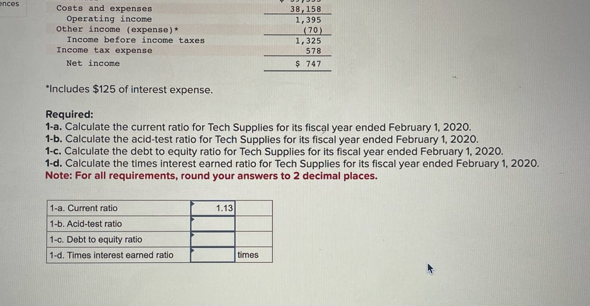 ences
Costs and expenses
Operating income.
Other income (expense) *
Income before income taxes
Income tax expense
Net income
*Includes $125 of interest expense.
Required:
1-a. Calculate the current ratio for Tech Supplies for its fiscal year ended February 1, 2020.
1-b. Calculate the acid-test ratio for Tech Supplies for its fiscal year ended February 1, 2020.
1-c. Calculate the debt to equity ratio for Tech Supplies for its fiscal year ended February 1, 2020.
1-d. Calculate the times interest earned ratio for Tech Supplies for its fiscal year ended February 1, 2020.
Note: For all requirements, round your answers to 2 decimal places.
1-a. Current ratio
1-b. Acid-test ratio
1-c. Debt to equity ratio
1-d. Times interest earned ratio
1.13
38,158
1,395
(70)
1,325
578
$ 747
times