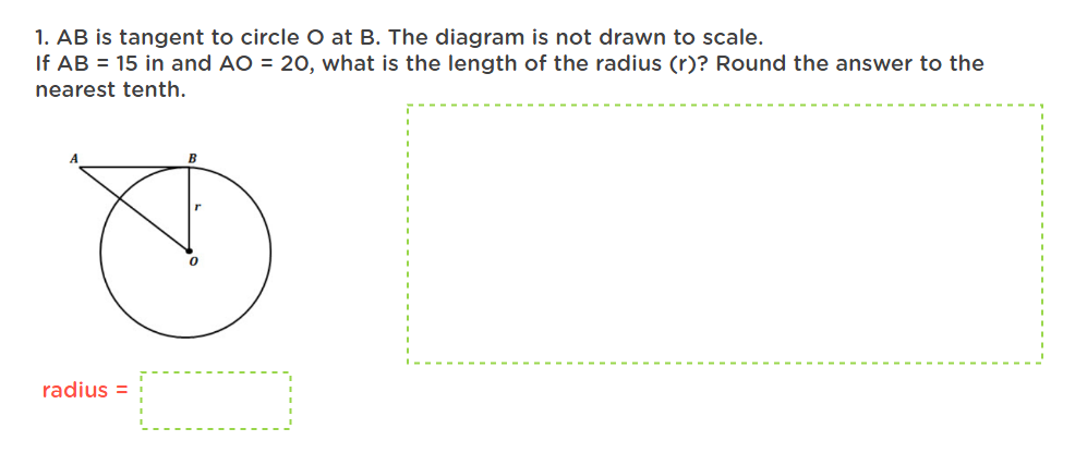 1. AB is tangent to circle O at B. The diagram is not drawn to scale.
If AB = 15 in and AO = 20, what is the length of the radius (r)? Round the answer to the
nearest tenth.
radius=