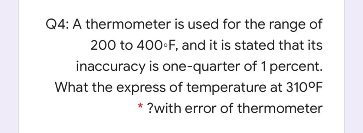 Q4: A thermometer is used for the range of
200 to 400•F, and it is stated that its
inaccuracy is one-quarter of 1 percent.
What the express of temperature at 310°F
* ?with error of thermometer

