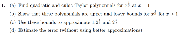 1. (a) Find quadratic and cubic Taylor polynomials for rs at x = 1
(b) Show that these polynomials are upper and lower bounds for a for a > 1
(c) Use these bounds to approximate 1.23 and 23
(d) Estimate the error (without using better approximations)
