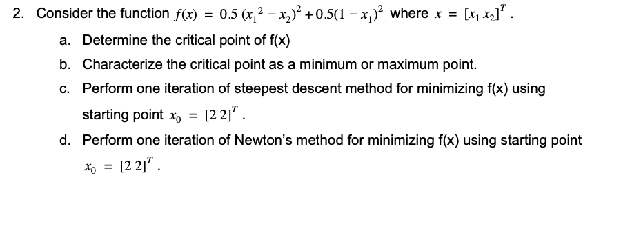 2. Consider the function f(x) =
0.5 (x,2 – x,) + 0.5(1 – x,)² where x =
[x, x2]".
a. Determine the critical point of f(x)
b. Characterize the critical point as a minimum or maximum point.
c. Perform one iteration of steepest descent method for minimizing f(x) using
starting point x, = [2 2]* .
d. Perform one iteration of Newton's method for minimizing f(x) using starting point
[2 2]".
Xo =
