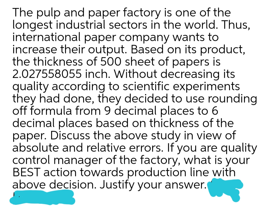 The pulp and paper factory is one of the
longest industrial sectors in the world. Thus,
international paper company wants to
increase their output. Based on its product,
the thickness of 500 sheet of papers is
2.027558055 inch. Without decreasing its
quality according to scientific experiments
they had done, they decided to use rounding
off formula from 9 decimal places to 6
decimal places based on thickness of the
paper. Discuss the above study in view of
absolute and relative errors. If you are quality
control manager of the factory, what is your
BEST action towards production line with
above decision. Justify your answer.
