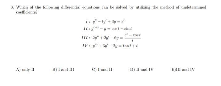 3. Which of the following differential equations can be solved by utilizing the method of undetermined
coefficients?
I: -ty+3y = e
II : y(w)
- y = cost - sint
e - cost
III: 2y" +2y - 6y
IV : y" + 3y – 2y = tant +t
A) only II
B) I and II
C) I and II
D) II and IV
E)III and IV
