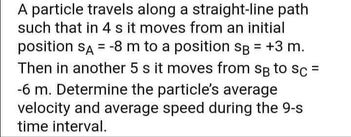 A particle travels along a straight-line path
such that in 4 s it moves from an initial
position sA = -8 m to a position sg = +3 m.
Then in another 5 s it moves from sB to sc:
-6 m. Determine the particle's average
velocity and average speed during the 9-s
%3D
time interval.
