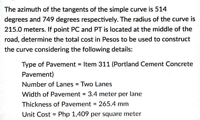 The azimuth of the tangents of the simple curve is 514
degrees and 749 degrees respectively. The radius of the curve is
215.0 meters. If point PC and PT is located at the middle of the
road, determine the total cost in Pesos to be used to construct
the curve considering the following details:
Type of Pavement Item 311 (Portland Cement Concrete
Pavement)
Number of Lanes Two Lanes
Width of Pavement = 3.4 meter per lane
Thickness of Pavement =265.4 mm
Unit Cost = Php 1,409 per square meter

