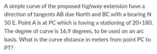 A simple curve of the proposed highway extension have a
direction of tangents AB due North and BC with a bearing N
50 E. Point A is at PC which is having a stationing of 20+180.
The degree of curve is 16.9 degrees, to be used on an arc
basis. What is the curve distance in meters from point PC to
PT?
