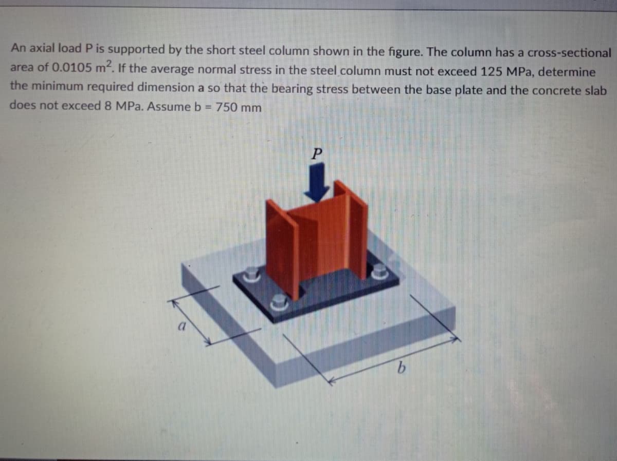 An axial load P is supported by the short steel column shown in the figure. The column has a cross-sectional
area of 0.0105 m. If the average normal stress in the steel column must not exceed 125 MPa, determine
the minimum required dimension a so that the bearing stress between the base plate and the concrete slab
does not exceed 8 MPa. Assume b = 750 mm
P
9.
