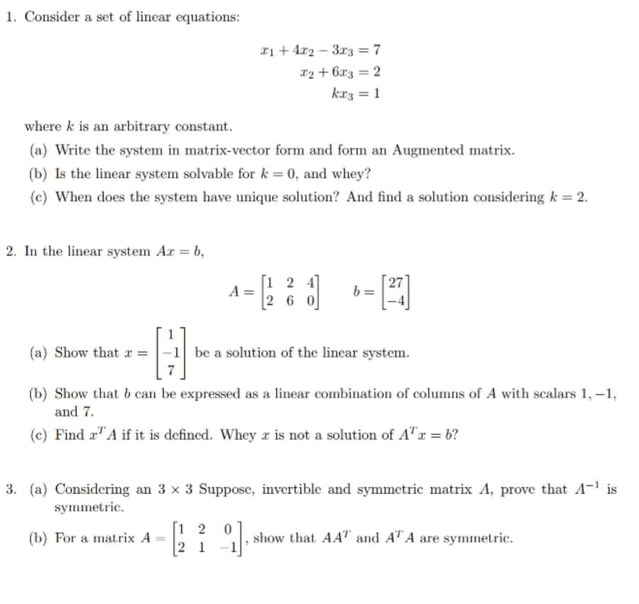 1. Consider a set of linear equations:
xi + 4x2 – 3x3 = 7
x2 + 6x3 = 2
kaz = 1
%3D
where k is an arbitrary constant.
(a) Write the system in matrix-vector form and form an Augmented matrix.
(b) Is the linear system solvable for k = 0, and whey?
(c) When does the system have unique solution? And find a solution considering k = 2.
2. In the linear system Ar = b,
[1 2
A =
2 6 0
27
(a) Show that r =
-1 be a solution of the linear system.
7
(b) Show that b can be expressed as a linear combination of columns of A with scalars 1,-1,
and 7.
(c) Find x"A if it is defined. Whey x is not a solution of A"x = b?
3. (a) Considering an 3 x 3 Suppose, invertible and symmetric matrix A, prove that A-1 is
symmetric.
[1 2
(b) For a matrix A =
2 1
show that AAT and AT A are symmetric.
