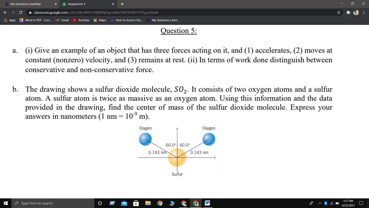b My Questions | bartleby
A Assignment 3
A classroom.google.com/u/0/c/MjcONDE1MjMONjQw/a/MzE3MTk5MDY5OTgy/details
I Apps
Word to PDF - Con...
M Gmail
> YouTube
Мaps
How To Access Che...
My Questions | bart.
Question 5:
(i) Give an example of an object that has three forces acting on it, and (1) accelerates, (2) moves at
constant (nonzero) velocity, and (3) remains at rest. (ii) In terms of work done distinguish between
conservative and non-conservative force.
b. The drawing shows a sulfur dioxide molecule, SO2. It consists of two oxygen atoms and a sulfur
atom. A sulfur atom is twice as massive as an oxygen atom. Using this information and the data
provided in the drawing, find the center of mass of the sulfur dioxide molecule. Express your
answers in nanometers (1 nm = 10° m).
Oxygen
Oxygen
60.0° 60.0°
0.143 nm
0.143 nm
Sulfur
1:17 PM
e Type here to search
W
4/22/2021
...
