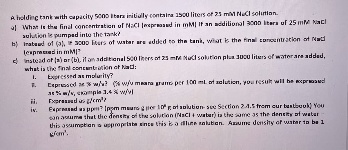 A holding tank with capacity 5000 liters initially contains 1500 liters of 25 mM NaCl solution.
a) What is the final concentration of NaCl (expressed in mM) if an additional 3000 liters of 25 mM NaCI
solution is pumped into the tank?
b) Instead of (a), if 3000 liters of water are added to the tank, what is the final concentration of NaCl
(expressed in mM)?
c) Instead of (a) or (b), if an additional 500 liters of 25 mM NaCl solution plus 3000 liters of water are added,
what is the final concentration of NaCl:
Expressed as molarity?
Expressed as % w/v? (% w/v means grams per 100 ml of solution, you result will be expressed
as % w/v, example 3.4 % w/v)
Expressed as g/cm3?
Expressed as ppm? (ppm means g per 10° g of solution- see Section 2.4.5 from our textbook) You
can assume that the density of the solution (NaCl + water) is the same as the density of water -
this assumption is appropriate since this is a dilute solution. Assume density of water to be 1
g/cm³.
i.
ii.
iii.
iv.

