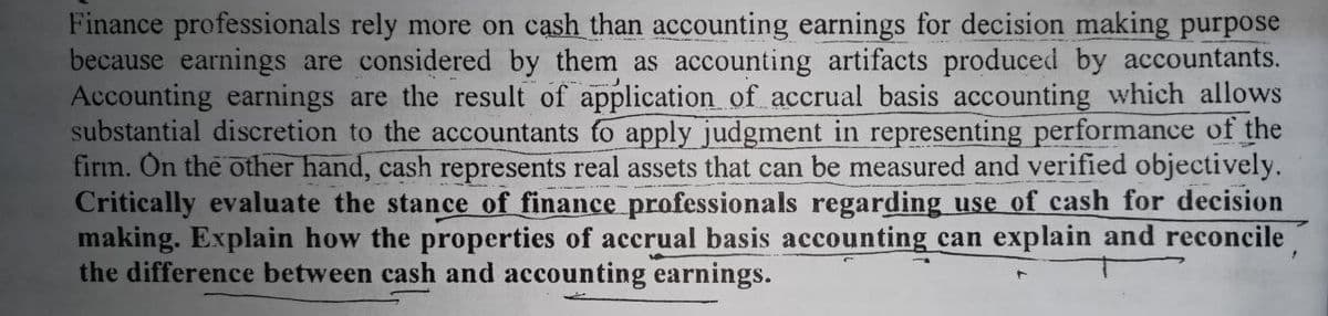 Finance professionals rely more on cash than accounting earnings for decision making purpose
because earnings are considered by them as accounting artifacts produced by accountants.
Accounting earnings are the result of application of accrual basis accounting which allows
substantial discretion to the accountants to apply judgment in representing performance of the
firm. On the other hand, cash represents real assets that can be measured and verified objectively.
Critically evaluate the stance of finance professionals regarding use of cash for decision
making. Explain how the properties of accrual basis accounting can explain and reconcile
the difference between cash and accounting earnings.