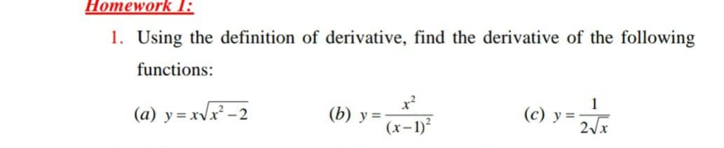 Homework I:
1. Using the definition of derivative, find the derivative of the following
functions:
1
(a) y = xvx -2
(b) y =
(c) y = J
(x-1)²
