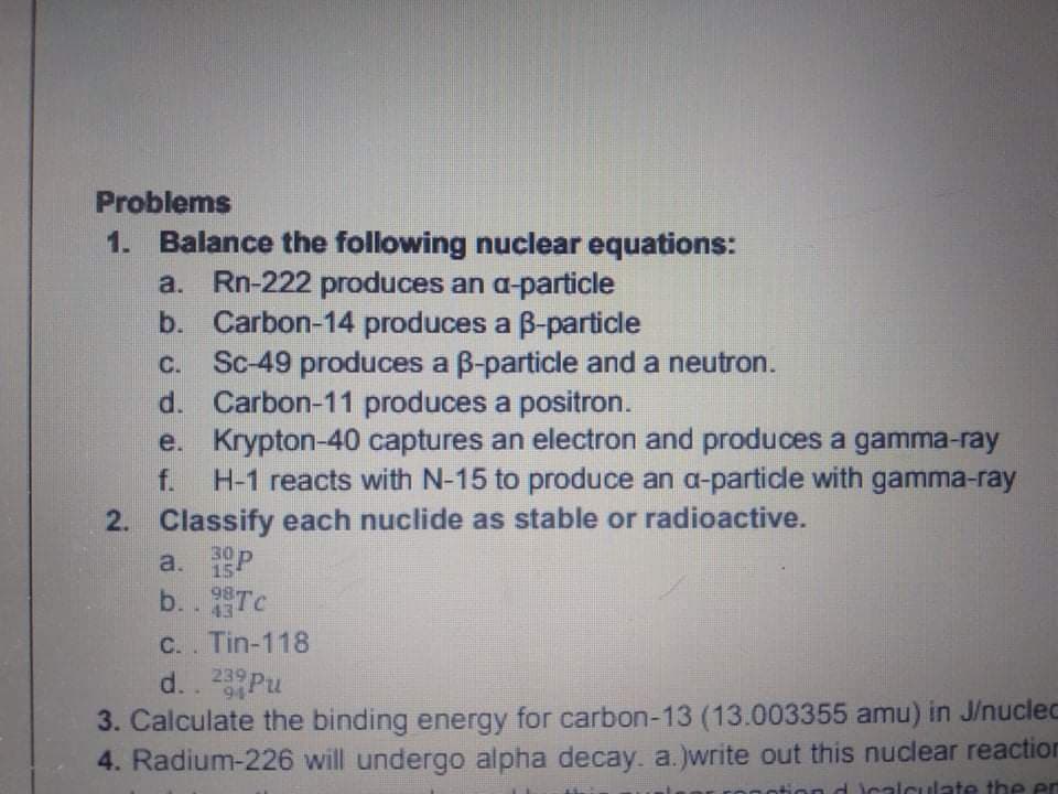 Problems
1. Balance the following nuclear equations:
a. Rn-222 produces an a-particle
b. Carbon-14 produces a B-particle
Sc-49 produces a B-particle and a neutron.
d. Carbon-11 produces a positron.
e. Krypton-40 captures an electron and produces a gamma-ray
H-1 reacts with N-15 to produce an a-particle with gamma-ray
C.
f.
2. Classify each nuclide as stable or radioactive.
a. P
b. . Tc
C.. Tin-118
30
98
43
239
94
3. Calculate the binding energy for carbon-13 (13.003355 amu) in J/nuclec
4. Radium-226 will undergo alpha decay. a.)write out this nuclear reaction
calculate the en
