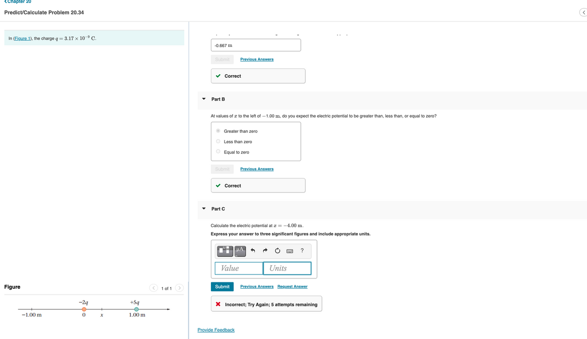 <Chapter 20
Predict/Calculate Problem 20.34
In (Figure 1), the charge q = 3.17 × 10–9 C.
-0.667 m
Submit
Previous Answers
Correct
Part B
At values of x to the left of –1.00 m, do you expect the electric potential to be greater than, less than, or equal to zero?
Greater than zero
Less than zero
Equal to zero
Submit
Previous Answers
Correct
Part C
Calculate the electric potential at x = -4.00 m.
Express your answer to three significant figures and include appropriate units.
Value
Units
Figure
1 of 1
Submit
Previous Answers Request Answer
-29
+5q
X Incorrect; Try Again; 5 attempts remaining
-1.00 m
1.00 m
Provide Feedback
