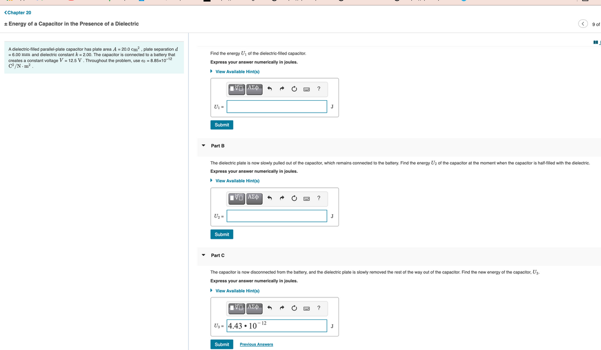 <Chapter 20
* Energy of a Capacitor in the Presence of a Dielectric
9 of
A dielectric-filled parallel-plate capacitor has plate area A = 20.0 cm? , plate separation d
= 6.00 mm and dielectric constant k = 2.00. The capacitor is connected to a battery that
creates a constant voltage V = 12.5 V . Throughout the problem, use eo = 8.85x10-12
C° /N . m? .
Find the energy U1 of the dielectric-filled capacitor.
Express your answer numerically in joules.
• View Available Hint(s)
ΑΣφ.
?
U1 =
J
Submit
Part B
The dielectric plate is now slowly pulled out of the capacitor, which remains connected to the battery. Find the energy U2 of the capacitor at the moment when the capacitor is half-filled with the dielectric.
Express your answer numerically in joules.
• View Available Hint(s)
U2 =
J
Submit
Part C
The capacitor is now disconnected from the battery, and the dielectric plate is slowly removed the rest of the way out of the capacitor. Find the new energy of the capacitor, U3.
Express your answer numerically in joules.
• View Available Hint(s)
?
- 12
U3 = 4.43 • 10
J
Submit
Previous Answers
