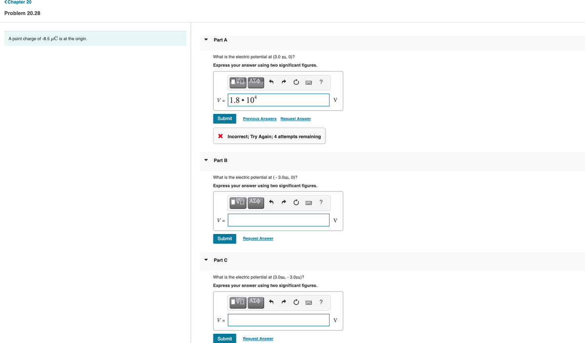 <Chapter 20
Problem 20.28
A point charge of -8.5 uC is at the origin.
Part A
What is the electric potential at (3.0 m, 0)?
Express your answer using two significant figures.
V = |1.8 • 10*
V
Submit
Previous Answers Request Answer
X Incorrect; Try Again; 4 attempts remaining
Part B
What is the electric potential at ( - 3.0m, 0)?
Express your answer using two significant figures.
V =
V
Submit
Request Answer
Part C
What is the electric potential at (3.0m, - 3.0m)?
Express your answer using two significant figures.
V =
V
Submit
Request Answer
