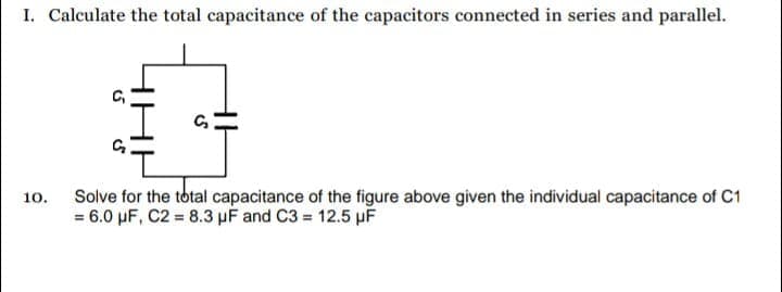 I. Calculate the total capacitance of the capacitors connected in series and parallel.
Solve for the total capacitance of the figure above given the individual capacitance of C1
= 6.0 µF, C2 = 8.3 µF and C3 = 12.5 µF
10.
