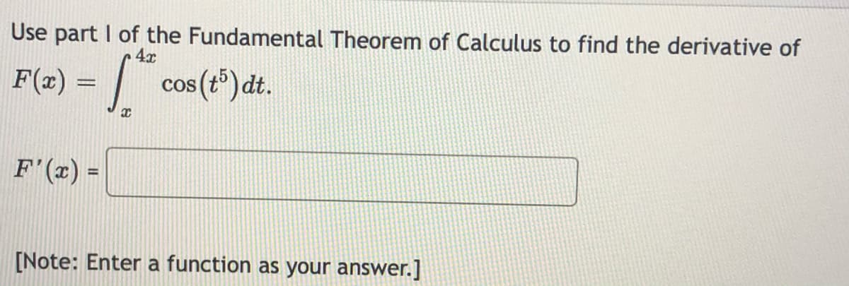 Use part I of the Fundamental Theorem of Calculus to find the derivative of
4x
F(x) =
|
cos (t) dt.
F'(x) =
[Note: Enter a function as your answer.]

