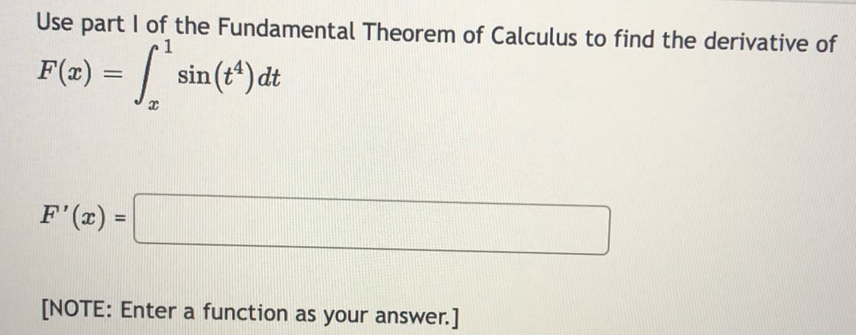 Use part I of the Fundamental Theorem of Calculus to find the derivative of
S
|
sin (t*) dt
F(x) =
F'(x) =
[NOTE: Enter a function as your answer.]
