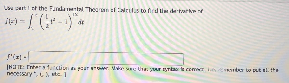 Use part I of the Fundamental Theorem of Calculus to find the derivative of
12
f(x) =
dt
- 1
2.
f'(x) =
[NOTE: Enter a function as your answer. Make sure that your syntax is correct, i.e. remember to put all the
necessary *, (, ), etc. ]
