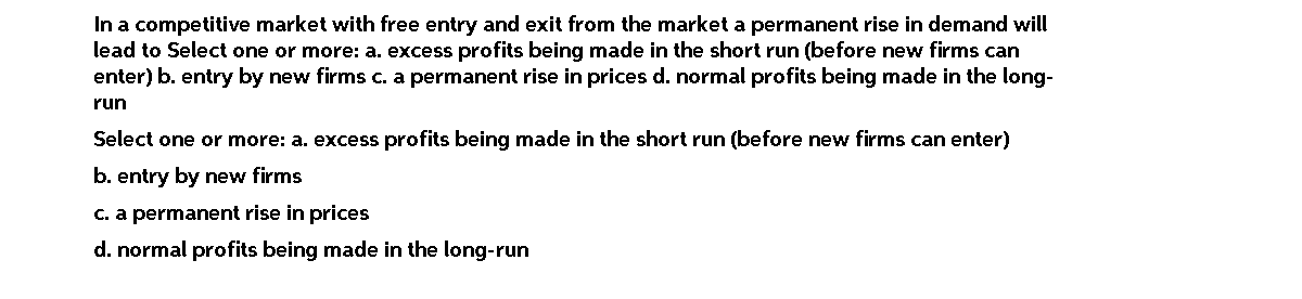 In a competitive market with free entry and exit from the market a permanent rise in demand will
lead to Select one or more: a. excess profits being made in the short run (before new firms can
enter) b. entry by new firms c. a permanent rise in prices d. normal profits being made in the long-
run
Select one or more: a. excess profits being made in the short run (before new firms can enter)
b. entry by new firms
C. a permanent rise in prices
d. normal profits being made in the long-run
