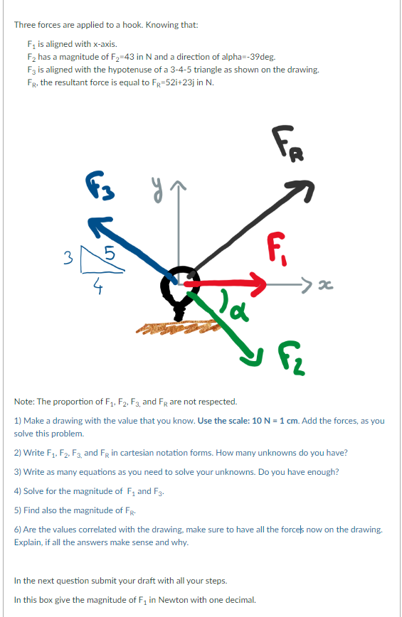 Three forces are applied to a hook. Knowing that:
F₁ is aligned with x-axis.
F₂ has a magnitude of F₂=43 in N and a direction of alpha=-39deg.
F3 is aligned with the hypotenuse of a 3-4-5 triangle as shown on the drawing.
FR, the resultant force is equal to FR 52i+23j in N.
3
F3 y y ↑
27/0
of
F₁, F₂, F3, and FR are not respected.
Le
In the next question submit your draft with all your steps.
In this box give the magnitude of F₁ in Newton with one decimal.
F₁
->x
Note: The proportion
1) Make a drawing with the value that you know. Use the scale: 10 N=1 cm. Add the forces, as you
solve this problem.
2) Write F₁, F2, F3, and FR in cartesian notation forms. How many unknowns do you have?
3) Write as many equations as you need to solve your unknowns. Do you have enough?
4) Solve for the magnitude of F₁ and F3.
5) Find also the magnitude of Fr.
6) Are the values correlated with the drawing, make sure to have all the force's now on the drawing.
Explain, if all the answers make sense and why.
F₂