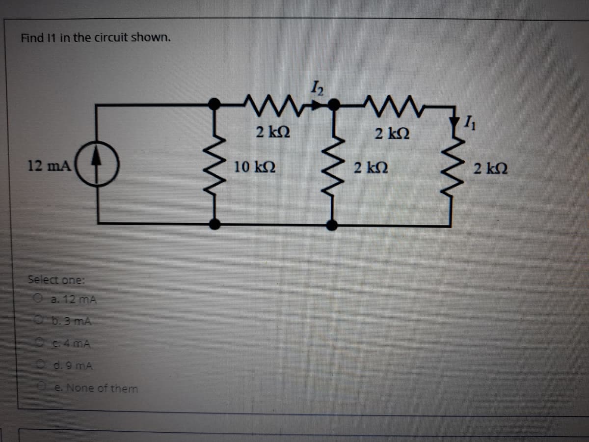 Find 11 in the circuit shown.
2 ΚΩ
2 k2
12 mA
10 kQ
2 k2
2 k2
Select one:
Oa. 12 mA
Ob.3 mA
OC.4 mA
d. 9 mA
Oe. None of them
