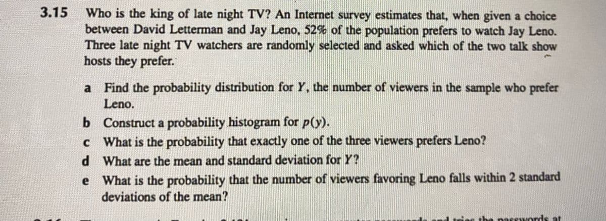 3.15
Who is the king of late night TV? An Internet survey estimates that, when given a choice
between David Letterman and Jay Leno, 52% of the population prefers to watch Jay Leno.
Three late night TV watchers are randomly selected and asked which of the two talk show
hosts they prefer.
a
Find the probability distribution for Y, the number of viewers in the sample who prefer
Leno.
b
c
d
e
Construct a probability histogram for p(y).
What is the probability that exactly one of the three viewers prefers Leno?
What are the mean and standard deviation for Y?
What is the probability that the number of viewers favoring Leno falls within 2 standard
deviations of the mean?
the passwords at