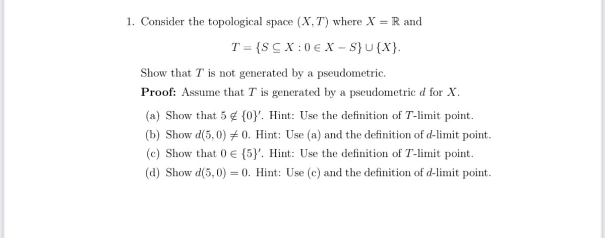 1. Consider the topological space (X, T) where X = R and
T= {SCX:0€ X-S} U{X}.
Show that T is not generated by a pseudometric.
Proof: Assume that T is generated by a pseudometric d for X.
(a) Show that 5 {0}'. Hint: Use the definition of T-limit point.
(b) Show d(5,0) 0. Hint: Use (a) and the definition of d-limit point.
(c) Show that 0 € {5}'. Hint: Use the definition of T-limit point.
(d) Show d(5,0) = = 0. Hint: Use (c) and the definition of d-limit point.