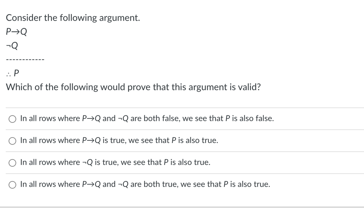Consider the following argument.
P→Q
-Q
:. P
Which of the following would prove that this argument is valid?
O In all rows where P→Q and ¬Q are both false, we see that P is also false.
O In all rows where P→Q is true, we see that P is also true.
In all rows where ¬Q is true, we see that P is also true.
In all rows where P→Q and ¬Q are both true, we see that P is also true.