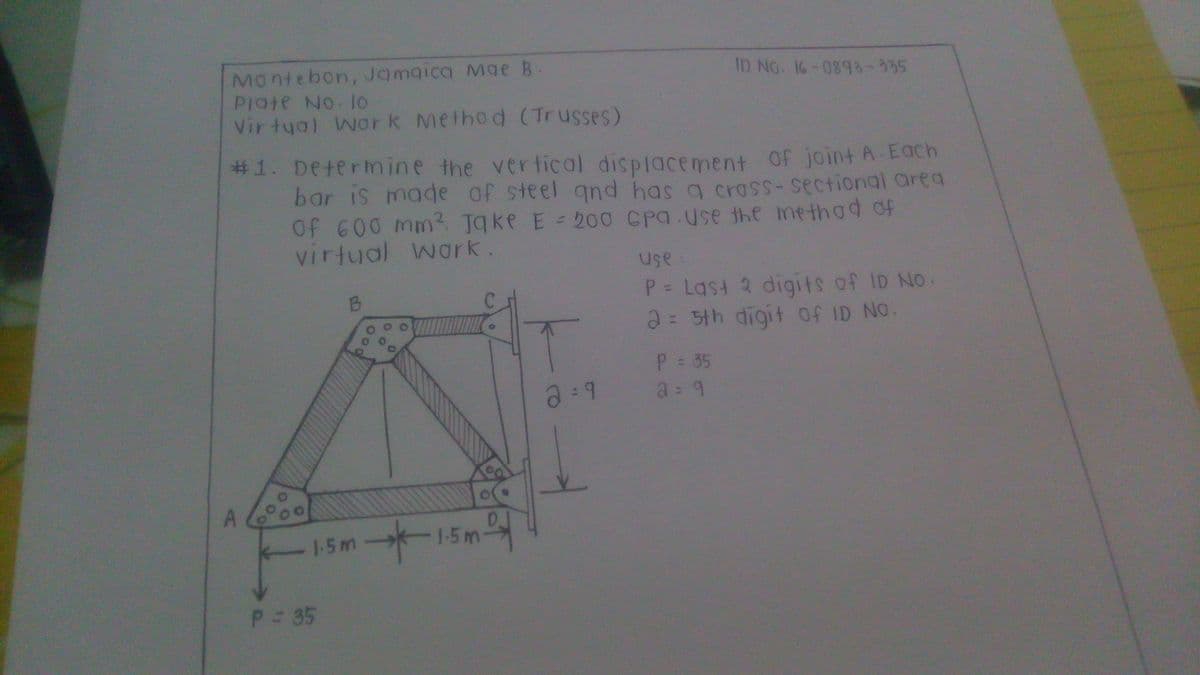 Montebon, Jamaica Mge B
PIate No lo
Vir tyal Wor k Method (Trusses)
ID No. 16-0893-335
#1. Determine the vertical dispiacement Of joint A-Each
bar is made of steel qnd has a crass-sectional area
Of 600 mm?. Tqke E = 200 CPQ.use the me thad of
virtual wark.
use
P Last 2 digits of ID NO.
2: 5th digit of ID NO.
P 35
a=9
D.
1-5m
- 1-5m-
p 35
