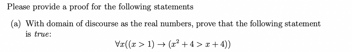 Please provide a proof for the following statements
(a) With domain of discourse as the real numbers, prove that the following statement
is true:
Vx((x > 1) → (x² + 4 > x + 4))
